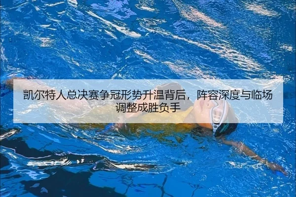 凯尔特人总决赛争冠形势升温背后，阵容深度与临场调整成胜负手