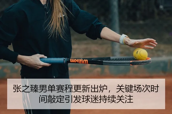 张之臻男单赛程更新出炉，关键场次时间敲定引发球迷持续关注